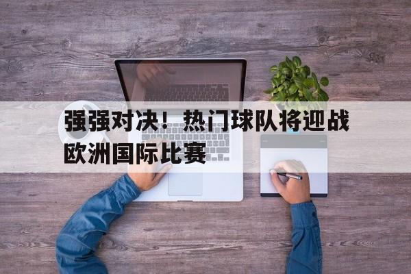 强强对决！热门球队将迎战欧洲国际比赛的简单介绍