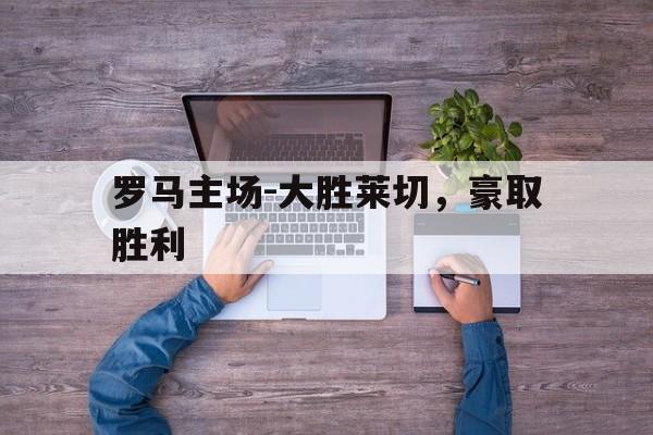 罗马主场-大胜莱切，豪取胜利的简单介绍
