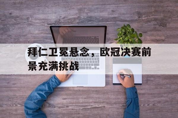 拜仁卫冕悬念，欧冠决赛前景充满挑战的简单介绍