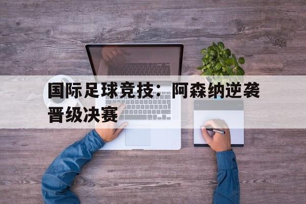 国际足球竞技：阿森纳逆袭晋级决赛的简单介绍