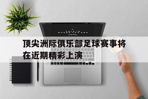 关于顶尖洲际俱乐部足球赛事将在近期精彩上演的信息