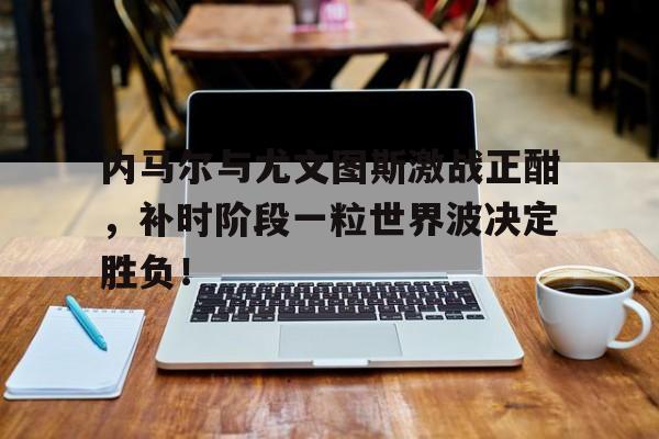 内马尔与尤文图斯激战正酣，补时阶段一粒世界波决定胜负！