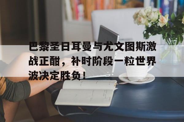 巴黎圣日耳曼与尤文图斯激战正酣，补时阶段一粒世界波决定胜负！