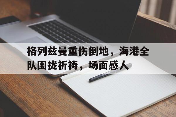 格列兹曼重伤倒地，海港全队围拢祈祷，场面感人