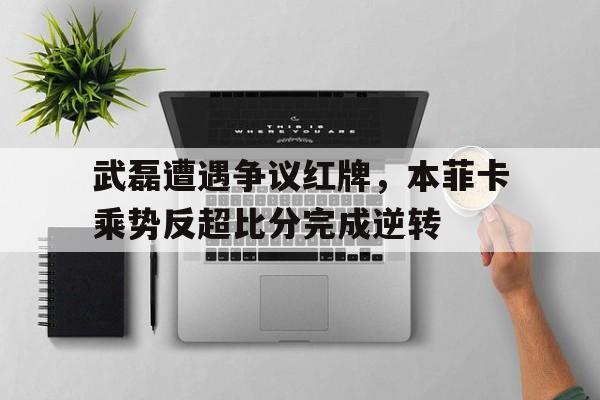 武磊遭遇争议红牌，本菲卡乘势反超比分完成逆转武磊与本泽马